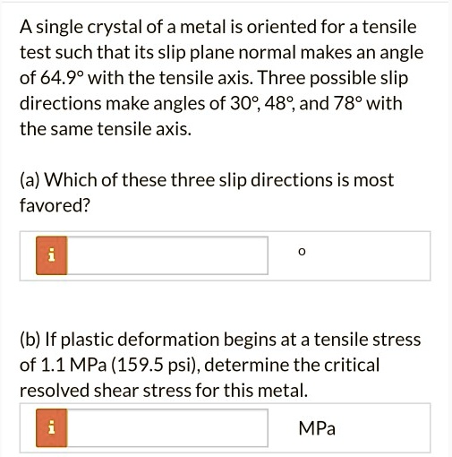 A single crystal of a metal is oriented for a tensile test such that its slip plane normal makes an angle of 64.9° with the tensile axis. Three possible slip directions make angles of 30°, 48°, and 78° with the same tensile axis.

(a) Which of these three slip directions is most favored?

(b) If plastic deformation begins at a tensile stress of 1.1 MPa (159.5 psi), determine the critical resolved shear stress for this metal.
MPa