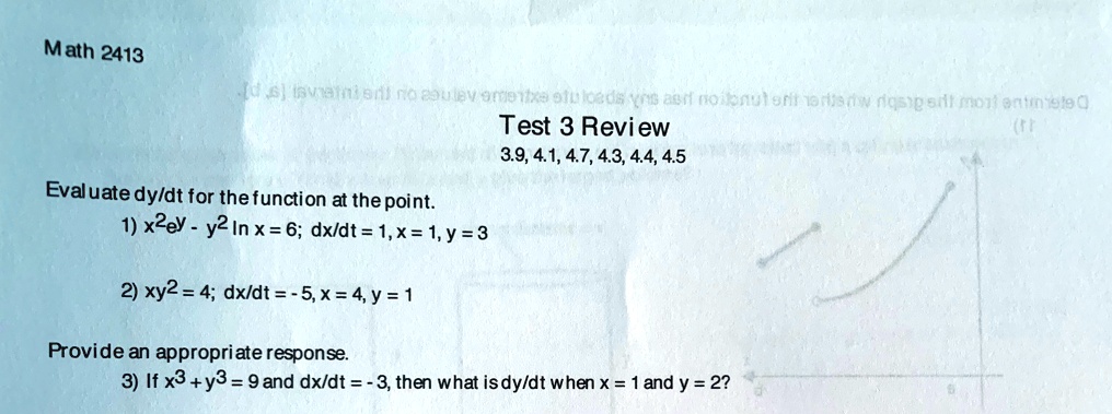 Math 2413
Test 3 Review
3.9, 4.1, 4.7, 4.3, 4.4, 4.5
Evaluate fracdydt for the function at the point.
1) x^2e^y - y^2 ln x = 6; fracdxdt = 1, x = 1, y = 3
2) xy^2 = 4; fracdxdt = -5, x = 4, y = 1
Provide an appropriate response.
3) If x^3 + y^3 = 9 and fracdxdt = -3, then what is fracdydt when x = 1 and y = 2?
