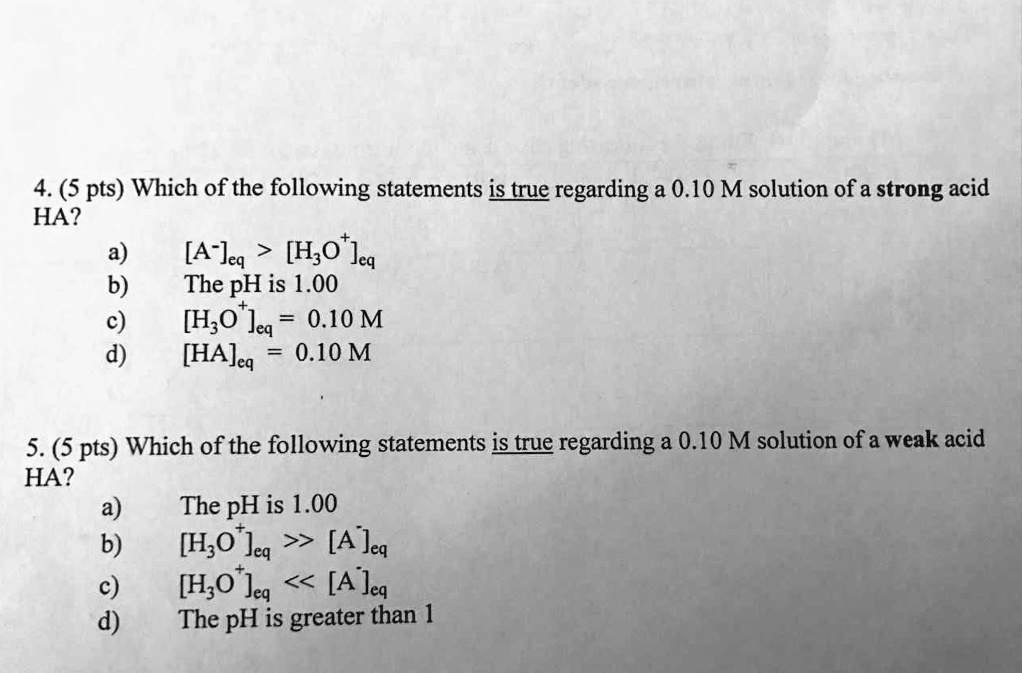 4. (5 pts) Which of the following statements is true regarding a 0.10 M solution of a strong acid HA?
a) [A?]?? > [H?O?]??
b) The pH is 1.00
c) [H?O?]?? = 0.10 M
d) [HA]?? = 0.10 M

5. (5 pts) Which of the following statements is true regarding a 0.10 M solution of a weak acid HA?
a) The pH is 1.00
b) [H?O?]?? >> [A?]??
c) [H?O?]?? << [A?]??
d) The pH is greater than 1