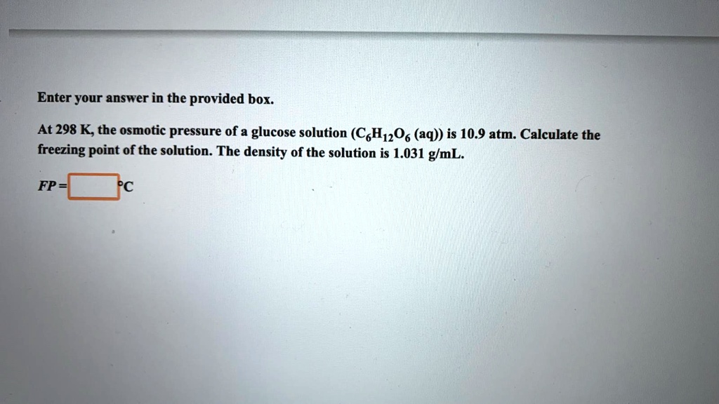 At 298 K, the osmotic pressure of a glucose solution (C6H12O6 (aq)) is 10.9 atm. Calculate the freezing point of the solution. The density of the solution is 1.031 g/mL.
FP = °C