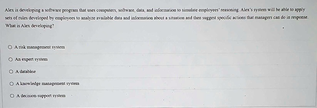 Alex is developing a software program that uses computers, software, data, and information to simulate employees' reasoning. Alex's system will be able to apply sets of rules developed by employees to analyze available data and information about a situation and then suggest specific actions that managers can do in response. What is Alex developing?

A risk management system
An expert system
A database
A knowledge management system
A decision-support system