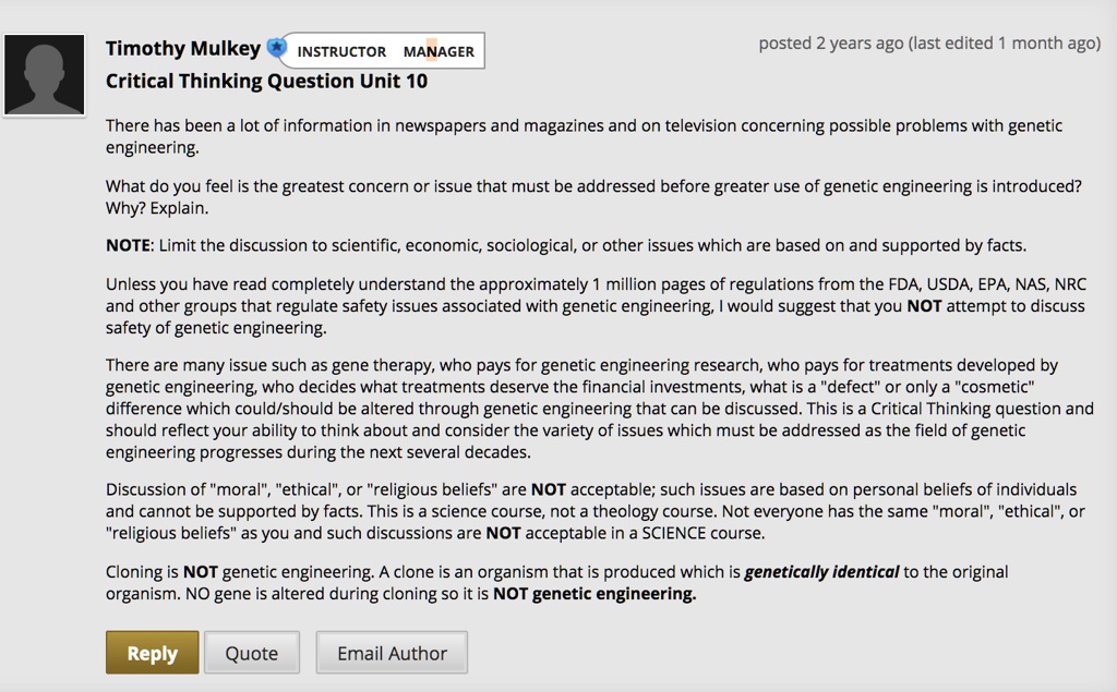 Timothy Mulkey INSTRUCTOR MANAGER Critical Thinking Question Unit 10
There has been a lot of information in newspapers and magazines and on television concerning possible problems with genetic engineering.
What do you feel is the greatest concern or issue that must be addressed before greater use of genetic engineering is introduced? Why? Explain.
NOTE: Limit the discussion to scientific, economic, sociological, or other issues which are based on and supported by facts.
Unless you have read completely understand the approximately 1 million pages of regulations from the FDA, USDA, EPA, NAS, NRC and other groups that regulate safety issues associated with genetic engineering, I would suggest that you NOT attempt to discuss safety of genetic engineering.
There are many issue such as gene therapy, who pays for genetic engineering research, who pays for treatments developed by genetic engineering, who decides what treatments deserve the financial investments, what is a "defect" or only a "cosmetic" difference which could/should be altered through genetic engineering that can be discussed. This is a Critical Thinking question and should reflect your ability to think about and consider the variety of issues which must be addressed as the field of genetic engineering progresses during the next several decades.
Discussion of "moral", "ethical", or "religious beliefs" are NOT acceptable; such issues are based on personal beliefs of individuals and cannot be supported by facts. This is a science course, not a theology course. Not everyone has the same "moral", "ethical", or "religious beliefs" as you and such discussions are NOT acceptable in a SCIENCE course.
Cloning is NOT genetic engineering. A clone is an organism that is produced which is genetically identical to the original organism. NO gene is altered during cloning so it is NOT genetic engineering.