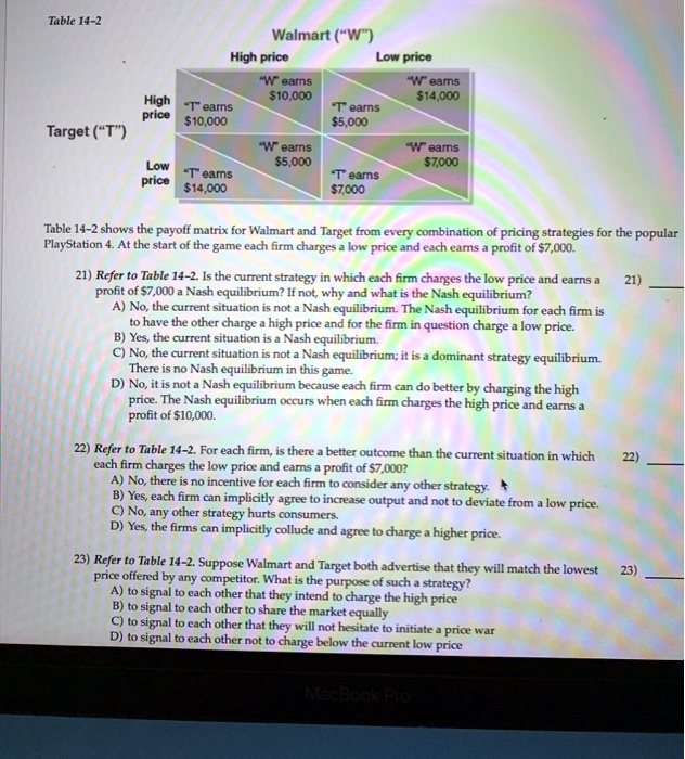 Table 14-2
Walmart ("W")
High price Low price
High price "T" earns 10,000 "W" earns10,000 "T" earns 5,000 "W" earns14,000
Target ("T")
Low price "T" earns 14,000 "W" earns5,000 "T" earns 7,000 "W" earns7,000
Table 14-2 shows the payoff matrix for Walmart and Target from every combination of pricing strategies for the popular PlayStation 4. At the start of the game each firm charges a low price and each earns a profit of 7,000.
21) Refer to Table 14-2. Is the current strategy in which each firm charges the low price and earns a profit of7,000 a Nash equilibrium? If not, why and what is the Nash equilibrium?
A) No, the current situation is not a Nash equilibrium. The Nash equilibrium for each firm is to have the other charge a high price and for the firm in question charge a low price.
B) Yes, the current situation is a Nash equilibrium.
C) No, the current situation is not a Nash equilibrium; it is a dominant strategy equilibrium. There is no Nash equilibrium in this game.
D) No, it is not a Nash equilibrium because each firm can do better by charging the high price. The Nash equilibrium occurs when each firm charges the high price and earns a profit of 10,000.
22) Refer to Table 14-2. For each firm, is there a better outcome than the current situation in which each firm charges the low price and earns a profit of7,000?
A) No, there is no incentive for each firm to consider any other strategy.
B) Yes, each firm can implicitly agree to increase output and not to deviate from a low price.
C) No, any other strategy hurts consumers.
D) Yes, the firms can implicitly collude and agree to charge a higher price.
23) Refer to Table 14-2. Suppose Walmart and Target both advertise that they will match the lowest price offered by any competitor. What is the purpose of such a strategy?
A) to signal to each other that they intend to charge the high price
B) to signal to each other to share the market equally
C) to signal to each other that they will not hesitate to initiate a price war
D) to signal to each other not to charge below the current low price