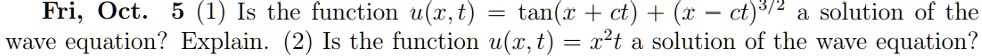 Fri, Oct. 5 (1) Is the function u(x,t) = 	an(x+ct) + (x-ct)^frac32 a solution of the wave equation? Explain. (2) Is the function u(x,t) = x^2t a solution of the wave equation?
