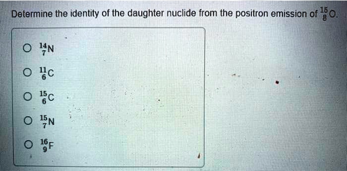 Determine the identity of the daughter nuclide from the positron emission of 15/8 O.
14/7 N
11/6 C
15/6 C
15/7 N
16/9 F