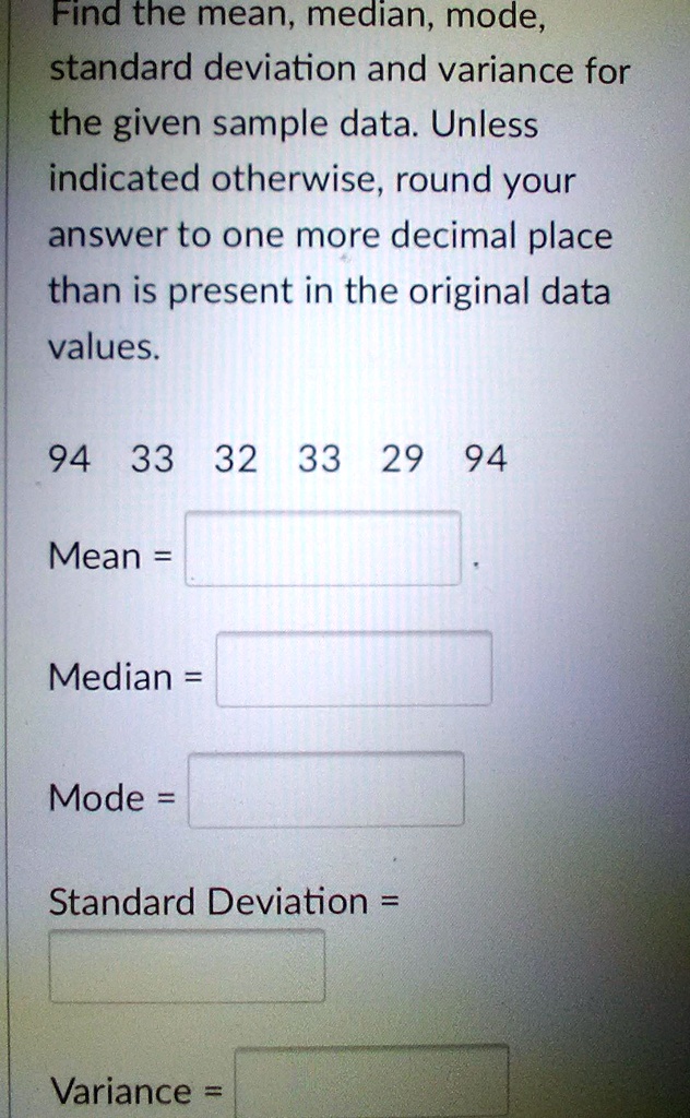 Find the mean, median, mode, standard deviation and variance for the given sample data. Unless indicated otherwise, round your answer to one more decimal place than is present in the original data values.

94 33 32 33 29 94

Mean =

Median =

Mode =

Standard Deviation =

Variance =