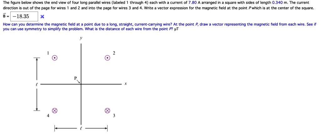 The figure below shows the end view of four long parallel wires (labeled 1 through 4) each with a current of 7.80 A arranged in a square with sides of length 0.340 m. The current direction is out of the page for wires 1 and 2 and into the page for wires 3 and 4. Write a vector expression for the magnetic field at the point P which is at the center of the square.
?B = -18.35
How can you determine the magnetic field at a point due to a long, straight, current-carrying wire? At the point P, draw a vector representing the magnetic field from each wire. See if you can use symmetry to simplify the problem. What is the distance of each wire from the point P? ?T