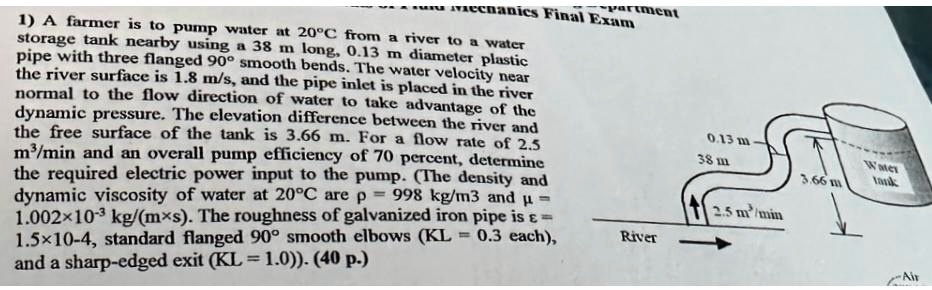 partment
vechanics Final Exam
1) A farmer is to pump water at 20°C from a river to a water
storage tank nearby using a 38 m long, 0.13 m diameter plastic
pipe with three flanged 90° smooth bends. The water velocity near
the river surface is 1.8 m/s, and the pipe inlet is placed in the river
normal to the flow direction of water to take advantage of the
dynamic pressure. The elevation difference between the river and
the free surface of the tank is 3.66 m. For a flow rate of 2.5
m³/min and an overall pump efficiency of 70 percent, determine
the required electric power input to the pump. (The density and
dynamic viscosity of water at 20°C are ρ = 998 kg/m^3 and μ = 
1.002×10^-3 kg/(m×s). The roughness of galvanized iron pipe is ε= 
1.5×10^-4, standard flanged 90° smooth elbows (KL = 0.3 each),
and a sharp-edged exit (KL = 1.0)). (40 p.)