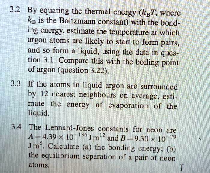 3.2 By equating the thermal energy (kB T, where kB is the Boltzmann constant) with the bonding energy, estimate the temperature at which argon atoms are likely to start to form pairs, and so form a liquid, using the data in question 3.1. Compare this with the boiling point of argon (question 3.22).
3.3 If the atoms in liquid argon are surrounded by 12 nearest neighbours on average, estimate the energy of evaporation of the liquid.
3.4 The Lennard-Jones constants for neon are A = 4.39 × 10^-136 J m^12 and B = 9.30 × 10^-79 J m^6. Calculate (a) the bonding energy; (b) the equilibrium separation of a pair of neon atoms.