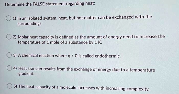 Determine the FALSE statement regarding heat:

1) In an isolated system, heat, but not matter can be exchanged with the surroundings.

2) Molar heat capacity is defined as the amount of energy need to increase the temperature of 1 mole of a substance by 1 K.

3) A chemical reaction where q > 0 is called endothermic.

4) Heat transfer results from the exchange of energy due to a temperature gradient.

5) The heat capacity of a molecule increases with increasing complexity.