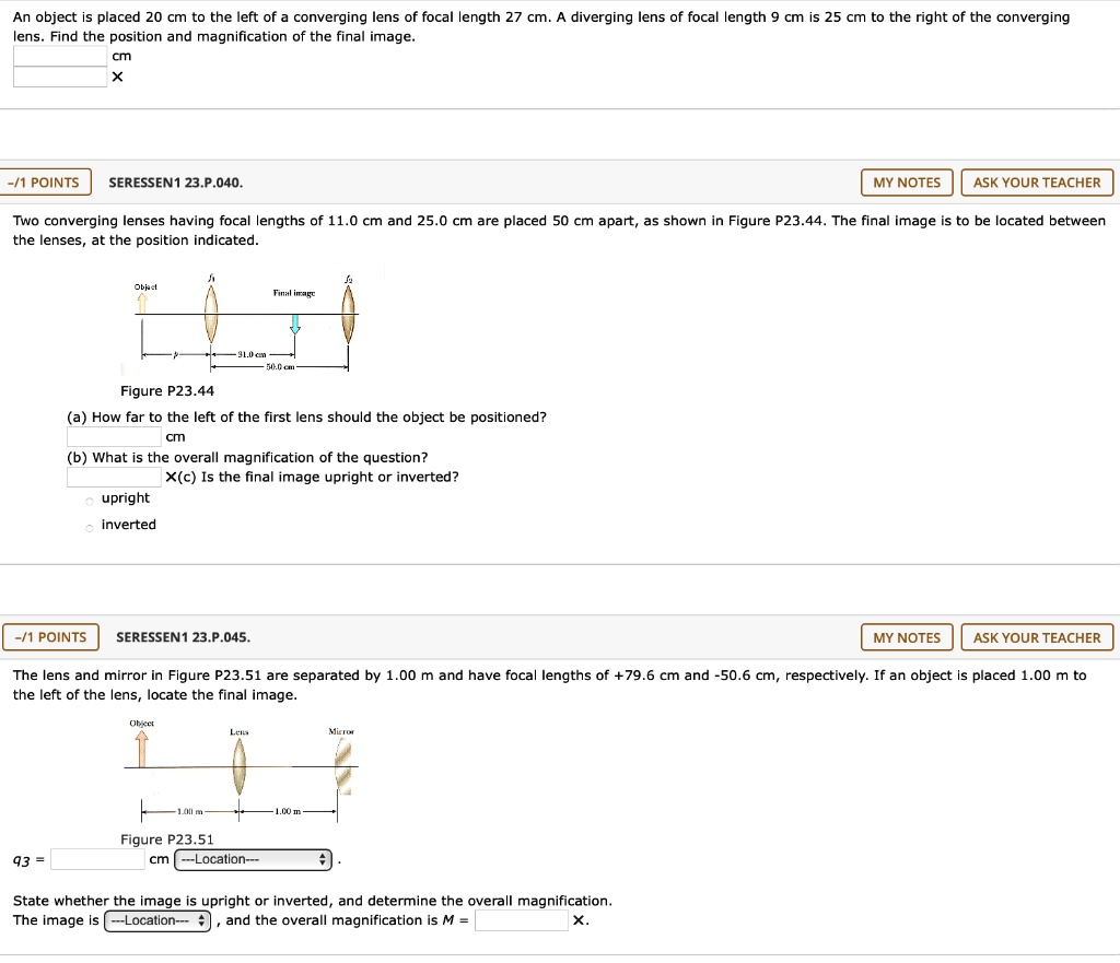 An object is placed 20 cm to the left of a converging lens of focal length 27 cm. A diverging lens of focal length 9 cm is 25 cm to the right of the converging lens. Find the position and magnification of the final image.
cm
X
SERESSEN1 23.P.040. MY NOTES ASK YOUR TEACHER
Two converging lenses having focal lengths of 11.0 cm and 25.0 cm are placed 50 cm apart, as shown in Figure P23.44. The final image is to be located between the lenses, at the position indicated.
Object
Final image
31.0 cm
50.0 cm
Figure P23.44
(a) How far to the left of the first lens should the object be positioned?
cm
(b) What is the overall magnification of the question?
X(c) Is the final image upright or inverted?
upright
inverted
SERESSEN1 23.P.045. MY NOTES ASK YOUR TEACHER
The lens and mirror in Figure P23.51 are separated by 1.00 m and have focal lengths of +79.6 cm and -50.6 cm, respectively. If an object is placed 1.00 m to the left of the lens, locate the final image.
Object
Lens
Mirror
1.00 m
1.00 m
Figure P23.51
93 = cm —Location—
State whether the image is upright or inverted, and determine the overall magnification.
The image is —Location—, and the overall magnification is M =
X.