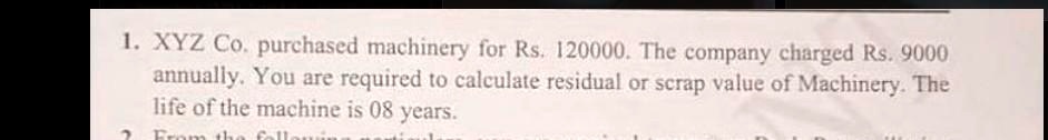 1. XYZ Co. purchased machinery for Rs. 120000. The company charged Rs. 9000 annually. You are required to calculate residual or scrap value of Machinery. The life of the machine is 08 years.