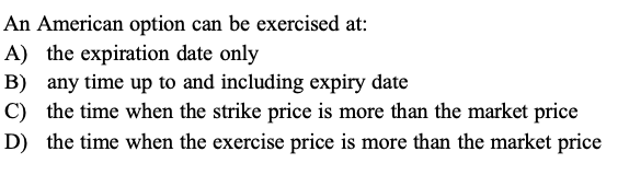 An American option can be exercised at:
A) the expiration date only
B) any time up to and including expiry date
C) the time when the strike price is more than the market price
D) the time when the exercise price is more than the market price