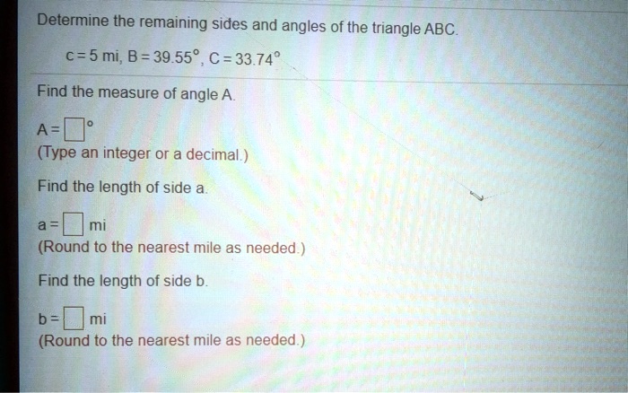 Determine the remaining sides and angles of the triangle ABC.
c = 5 mi, B = 39.55°, C = 33.74°
Find the measure of angle A.
A = ? °
(Type an integer or a decimal.)
Find the length of side a.
a = ? mi
(Round to the nearest mile as needed.)
Find the length of side b.
b = ? mi
(Round to the nearest mile as needed.)