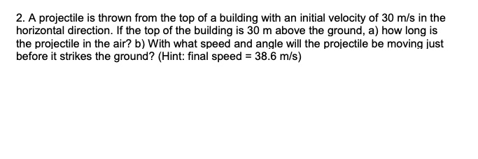 2. A projectile is thrown from the top of a building with an initial velocity of 30 m/s in the horizontal direction. If the top of the building is 30 m above the ground, a) how long is the projectile in the air? b) With what speed and angle will the projectile be moving just before it strikes the ground? (Hint: final speed = 38.6 m/s)