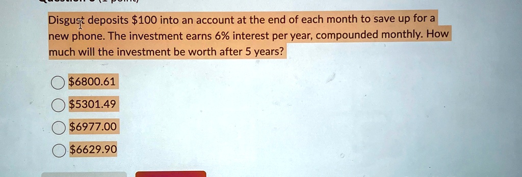 Disgust deposits 100 into an account at the end of each month to save up for a new phone. The investment earns 6% interest per year, compounded monthly. How much will the investment be worth after 5 years?6800.61
5301.496977.00
6629.90