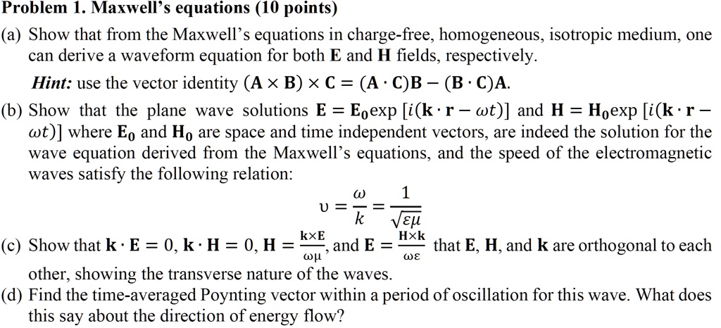Problem 1. Maxwell's equations (10 points)
(a) Show that from the Maxwell's equations in charge-free, homogeneous, isotropic medium, one
can derive a waveform equation for both E and H fields, respectively.
Hint: use the vector identity (A × B) × C = (A ·C)B – (B ·C)A.
(b) Show that the plane wave solutions E = E0exp [i(k ·r – ?t)] and H = H0exp [i(k ·r –
?t)] where E0 and H0 are space and time independent vectors, are indeed the solution for the
wave equation derived from the Maxwell's equations, and the speed of the electromagnetic
waves satisfy the following relation:
v = (ω)/(k) = (1)/(√(ϵμ))
(c) Show that k ·E = 0, k ·H = 0, H = (k ×E)/(ωμ), and E = (H ×k)/(ωϵ) that E, H, and k are orthogonal to each
other, showing the transverse nature of the waves.
(d) Find the time-averaged Poynting vector within a period of oscillation for this wave. What does
this say about the direction of energy flow?