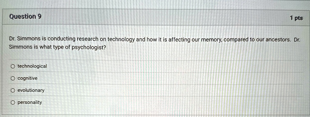 Question 9
1 pts
Dr. Simmons is conducting research on technology and how it is affecting our memory, compared to our ancestors. Dr.
Simmons is what type of psychologist?

O technological

O cognitive

O evolutionary

O personality