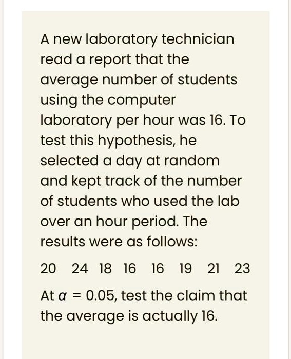 A new laboratory technician read a report that the average number of students using the computer laboratory per hour was 16. To test this hypothesis, he selected a day at random and kept track of the number of students who used the lab over an hour period. The results were as follows:
20 24 18 16 16 19 21 23
At ? = 0.05, test the claim that the average is actually 16.
