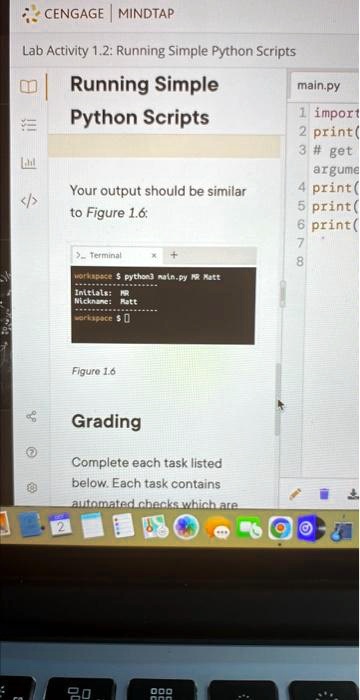 CENGAGE MINDTAP
Lab Activity 1.2: Running Simple Python Scripts
Running Simple
main.py
Python Scripts
1 import
2 print(
3 # get
argume
4 print(
5 print(
6 print(
7
8
Your output should be similar
to Figure 1.6:
> Terminal
workspace python3 main.py MR Matt
+
Initials: MR
Nickname: Ratt
workspace
Figure 1.6
Grading
Complete each task listed
below. Each task contains
automated checks which are