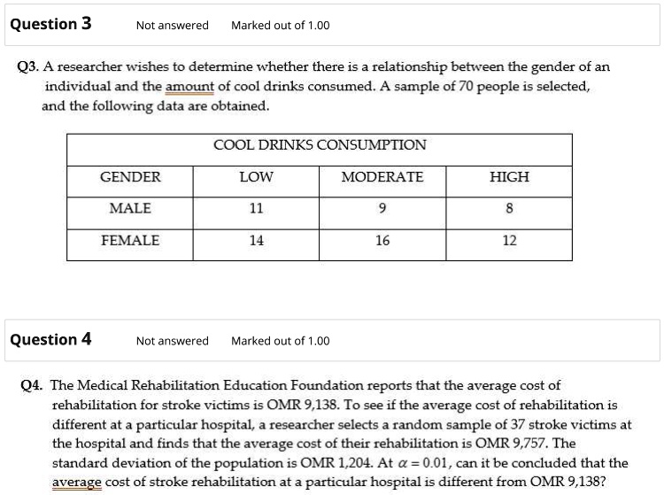 Question 3
Not answered Marked out of 1.00
Q3. A researcher wishes to determine whether there is a relationship between the gender of an
individual and the amount of cool drinks consumed. A sample of 70 people is selected,
and the following data are obtained.
COOL DRINKS CONSUMPTION
GENDER
LOW
MODERATE
HIGH
MALE
11
9
8
FEMALE
14
16
12
Question 4
Not answered Marked out of 1.00
Q4. The Medical Rehabilitation Education Foundation reports that the average cost of
rehabilitation for stroke victims is OMR 9,138. To see if the average cost of rehabilitation is
different at a particular hospital, a researcher selects a random sample of 37 stroke victims at
the hospital and finds that the average cost of their rehabilitation is OMR 9,757. The
standard deviation of the population is OMR 1,204. At α = 0.01, can it be concluded that the
average cost of stroke rehabilitation at a particular hospital is different from OMR 9,138?