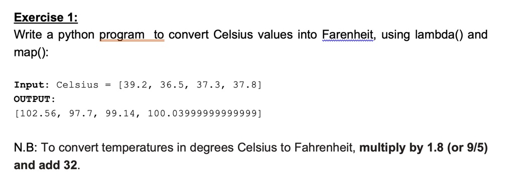 SOLVED: Exercise 1: Write a Python program to convert Celsius values into  Fahrenheit, using lambda and map(): Input: Celsius = [39.2, 36.5, 37.3,  37.8] OUTPUT: [102.56, 97.7, 99.14, 100.04] N.B: To convert