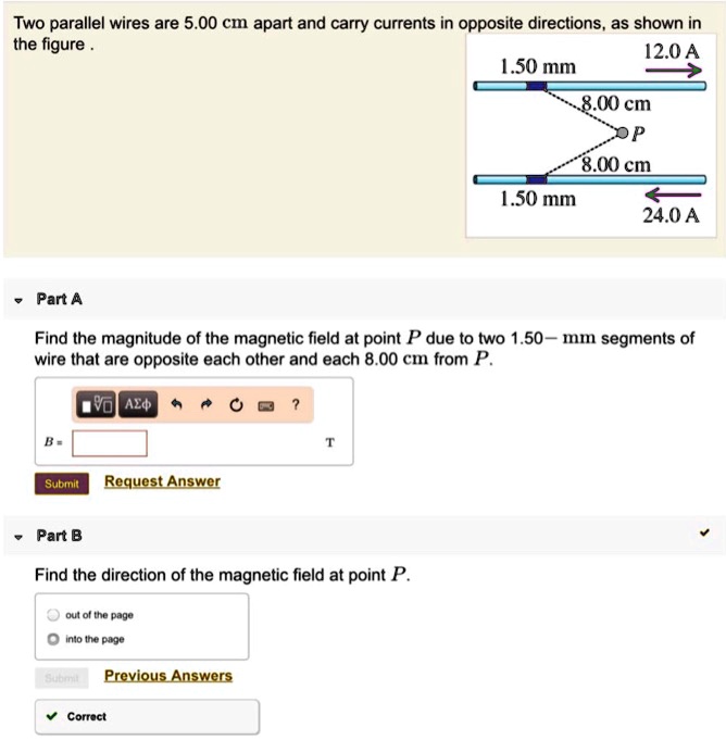 Two parallel wires are 5.00 cm apart and carry currents in opposite directions, as shown in the figure.
12.0 A
1.50 mm
8.00 cm
P
8.00 cm
1.50 mm
24.0 A
Part A
Find the magnitude of the magnetic field at point P due to two 1.50-mm segments of wire that are opposite each other and each 8.00 cm from P.
B = 
Part B
Find the direction of the magnetic field at point P.
out of the page
into the page