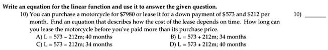 Write an equation for the linear function and use it to answer the given question.
You can purchase a motorcycle for 7980 or lease it for a down payment of573 and 212 per month. Find an equation that describes how the cost of the lease depends on time. How long can you lease the motorcycle before you've paid more than its purchase price.
A) L = 573 - 212m; 40 months
B) L = 573 + 212m; 34 months
C) L = 573 - 212m; 34 months
D) L = 573 + 212m; 40 months