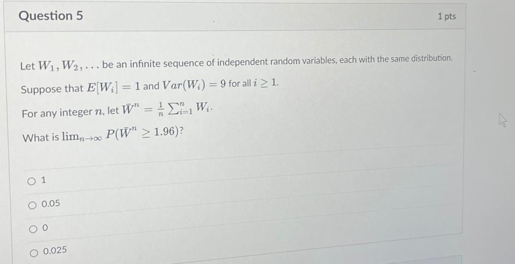 Let ( W1, W2, ldots ) be an infinite sequence of independent random variables, each with the same distribution.
Suppose that ( Eleft[Wiight]=1 ) and ( operatornameVarleft(Wiight)=9 ) for all ( i geq 1 ).
For any integer ( n ), let ( arW^n=frac1n sumi=1^n Wi ).
What is ( lim n ightarrow infty Pleft(arW^n geq 1.96ight) ) ?
1
0.05
0
0.025