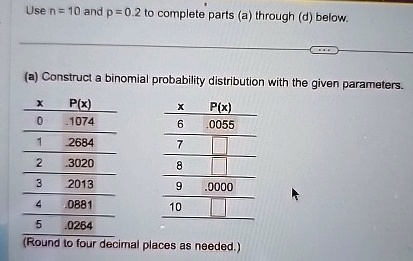 Use n = 10 and p = 0.2 to complete parts (a) through (d) below.
(a) Construct a binomial probability distribution with the given parameters.
X
P(x)
X
P(x)
0
.1074
6
.0055
1
.2684
7
2
.3020
8
3
.2013
9
.0000
4
.0881
10
5
.0264
(Round to four decimal places as needed.)