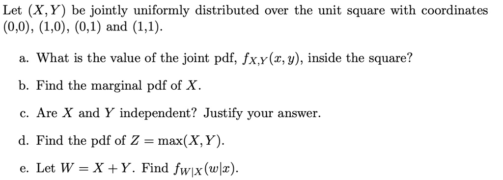 Let (X,Y) be jointly uniformly distributed over the unit square with coordinates (0,0), (1,0), (0,1) and (1,1).

a. What is the value of the joint pdf, fX,Y(x,y), inside the square?
b. Find the marginal pdf of X.
c. Are X and Y independent? Justify your answer.
d. Find the pdf of Z = max(X,Y).
e. Let W = X + Y. Find fW|X(w|x).