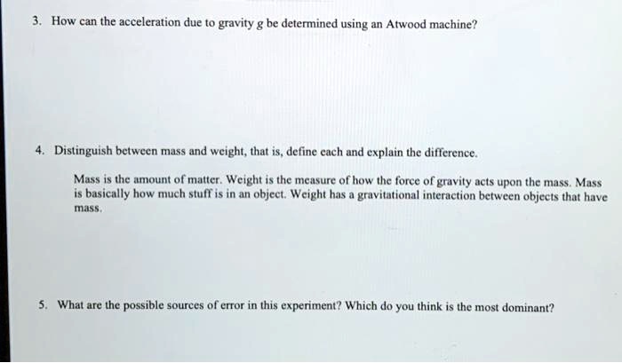 3. How can the acceleration due to gravity g be determined using an Atwood machine?
4. Distinguish between mass and weight, that is, define each and explain the difference.
Mass is the amount of matter. Weight is the measure of how the force of gravity acts upon the mass. Mass
is basically how much stuff is in an object. Weight has a gravitational interaction between objects that have
mass.
5. What are the possible sources of error in this experiment? Which do you think is the most dominant?