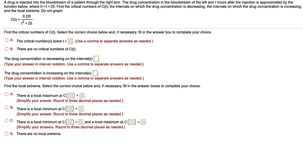 A drug is injected into the bloodstream of a patient through the right arm. The drug concentration in the bloodstream of the left arm t hours after the injection is approximated by the function below, where 0 < t < 20. Find the critical numbers of C(t), the intervals on which the drug concentration is decreasing, the intervals on which the drug concentration is increasing, and the local extrema. Do not graph.

C(t) = 0.22t / (t^2 + 25)

Find the critical numbers of C(t). Select the correct choice below and, if necessary, fill in the answer box to complete your choice.

A. The critical number(s) is/are t = . (Use a comma to separate answers as needed.)
B. There are no critical numbers of C(t).

The drug concentration is decreasing on the interval(s) .
(Type your answer in interval notation. Use a comma to separate answers as needed.)

The drug concentration is increasing on the interval(s) .
(Type your answer in interval notation. Use a comma to separate answers as needed.)

Find the local extrema. Select the correct choice below and, if necessary, fill in the answer boxes to complete your choice.

A. There is a local maximum at C( ) = .
(Simplify your answer. Round to three decimal places as needed.)
B. There is a local minimum at C( ) = .
(Simplify your answer. Round to three decimal places as needed.)
C. There is a local minimum at C( ) = and a local maximum at C( ) = .
(Simplify your answers. Round to three decimal places as needed.)
D. There are no local extrema.