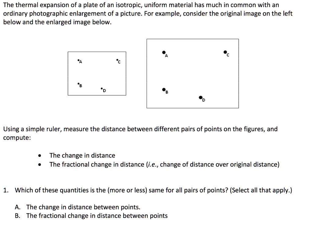 The thermal expansion of a plate of an isotropic, uniform material has much in common with an ordinary photographic enlargement of a picture. For example, consider the original image on the left below and the enlarged image below.

Using a simple ruler, measure the distance between different pairs of points on the figures, and compute:

• The change in distance
• The fractional change in distance (i.e., change of distance over original distance)

1. Which of these quantities is the (more or less) same for all pairs of points? (Select all that apply.)

A. The change in distance between points.
B. The fractional change in distance between points