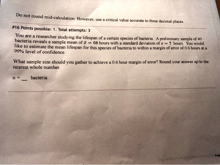 Do not round mid-calculation. However, use a critical value accurate to three decimal places.

#16 Points possible: 1. Total attempts: 3

You are a researcher studying the lifespan of a certain species of bacteria. A preliminary sample of 40 bacteria reveals a sample mean of x? = 68 hours with a standard deviation of s = 7 hours. You would like to estimate the mean lifespan for this species of bacteria to within a margin of error of 0.6 hours at a 99% level of confidence.

What sample size should you gather to achieve a 0.6 hour margin of error? Round your answer up to the nearest whole number.

n =  bacteria