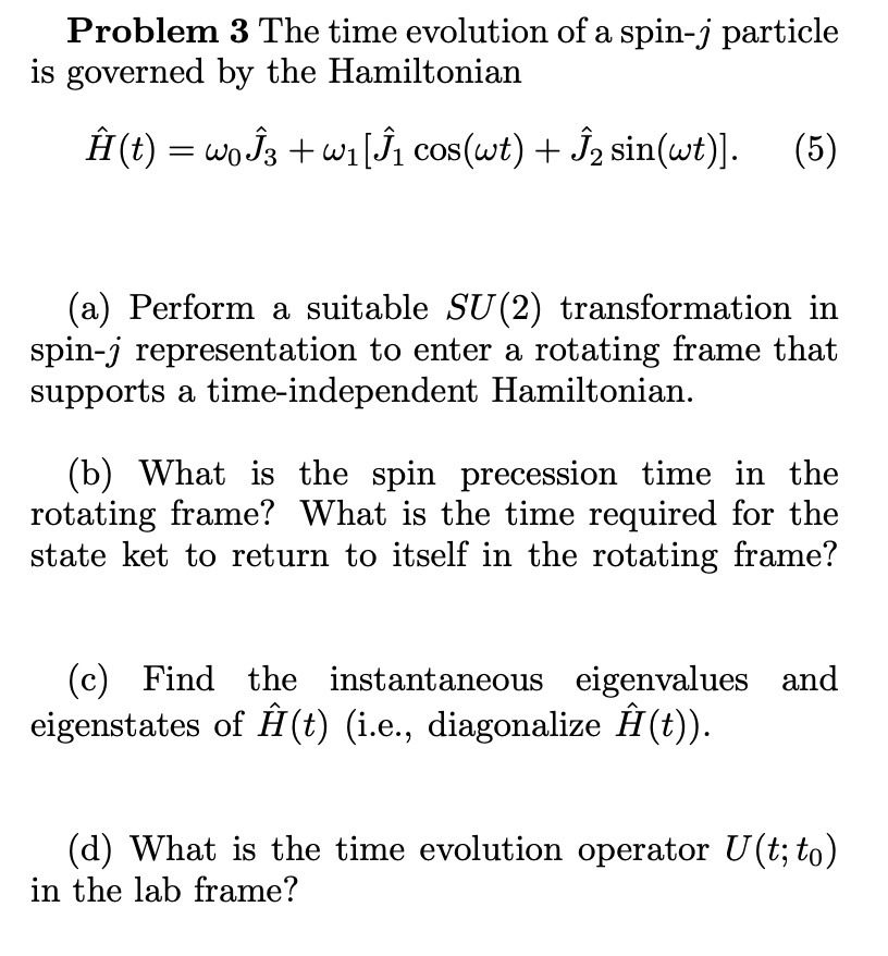 Problem 3 The time evolution of a spin-j particle
is governed by the Hamiltonian
Ĥ(t) = ω0 Ĵ3 + ω1 [Ĵ1 cos(ωt) + Ĵ2 sin(ωt)]. (5)
(a) Perform a suitable SU(2) transformation in
spin-j representation to enter a rotating frame that
supports a time-independent Hamiltonian.
(b) What is the spin precession time in the
rotating frame? What is the time required for the
state ket to return to itself in the rotating frame?
(c) Find the instantaneous eigenvalues and
eigenstates of Ĥ(t) (i.e., diagonalize Ĥ(t)).
(d) What is the time evolution operator U(t; t0)
in the lab frame?