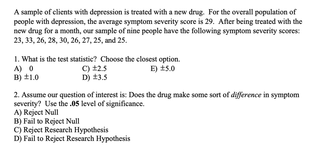 A sample of clients with depression is treated with a new drug. For the overall population of
people with depression, the average symptom severity score is 29. After being treated with the
new drug for a month, our sample of nine people have the following symptom severity scores:
23, 33, 26, 28, 30, 26, 27, 25, and 25.
1. What is the test statistic? Choose the closest option.
A) 0
B) ±1.0
C) ±2.5
D) ±3.5
E) ±5.0
2. Assume our question of interest is: Does the drug make some sort of difference in symptom
severity? Use the .05 level of significance.
A) Reject Null
B) Fail to Reject Null
C) Reject Research Hypothesis
D) Fail to Reject Research Hypothesis