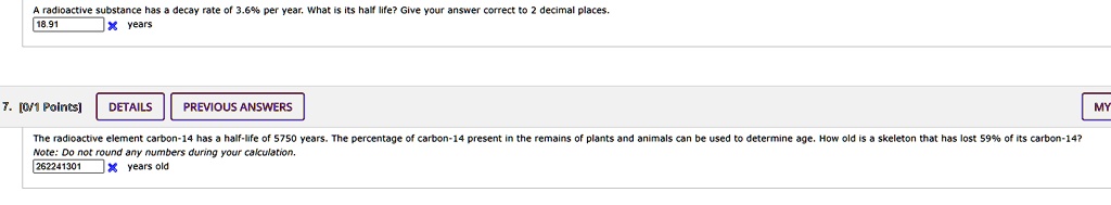 A radioactive substance has a decay rate of 3.6% per year. What is its half life? Give your answer correct to 2 decimal places.
18.91 years

The radioactive element carbon-14 has a half-life of 5750 years. The percentage of carbon-14 present in the remains of plants and animals can be used to determine age. How old is a skeleton that has lost 59% of its carbon-14?
Note: Do not round any numbers during your calculation.
262241301 years old