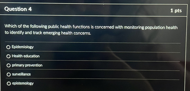 Which of the following public health functions is concerned with monitoring population health to identify and track emerging health concerns.

Epidemiology
Health education
primary prevention
surveillance
epistemology