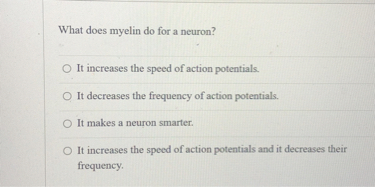 What does myelin do for a neuron?
It increases the speed of action potentials.
It decreases the frequency of action potentials.
It makes a neuron smarter.
It increases the speed of action potentials and it decreases their frequency.