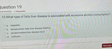 13.What type of fatty liver disease is associated with excessive alcohol consumption?

a. Hepatitis
b. Nonalcoholic fatty liver disease (NAFLD.
c. Alcohol-related liver disease (ALD.
d. Cirrhosis
