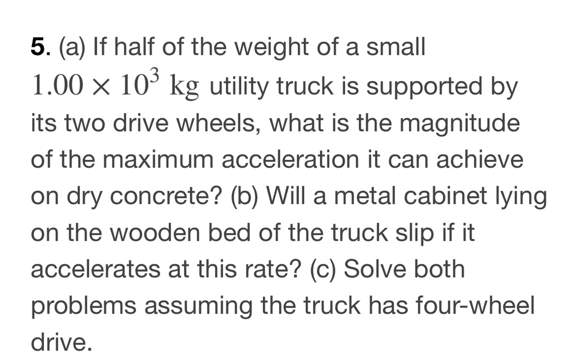 5. (a) If half of the weight of a small 1.00 × 10^3 kg utility truck is supported by its two drive wheels, what is the magnitude of the maximum acceleration it can achieve on dry concrete? (b) Will a metal cabinet lying on the wooden bed of the truck slip if it accelerates at this rate? (c) Solve both problems assuming the truck has four-wheel drive.