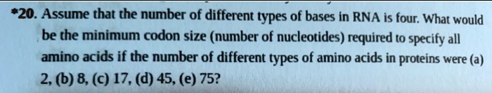 *20. Assume that the number of different types of bases in RNA is four. What would be the minimum codon size (number of nucleotides) required to specify all amino acids if the number of different types of amino acids in proteins were (a) 2, (b) 8, (c) 17, (d) 45, (e) 75?