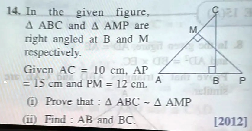 14. In the given figure,
 ABC and  AMP are
right angled at B and M
respectively.
Given AC = 10 cm, AP
= 15 cm and PM = 12 cm.
(i) Prove that :  ABC    AMP
(ii) Find : AB and BC.
[2012]