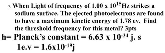 7. When Light of frequency of 1.00 x 10^15Hz strikes a sodium surface. The ejected photoelectrons are found to have a maximum kinetic energy of 1.78 ev. Find the threshold frequency for this metal?
h= Planck's constant = 6.63 x 10^-34 j. s
1e.v = 1.6x10^-19j