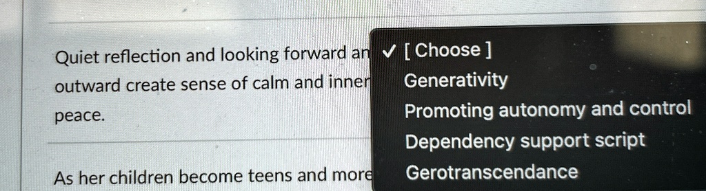 Quiet reflection and looking forward an? [Choose]
outward create sense of calm and inner
peace.
As her children become teens and more
Generativity
Promoting autonomy and control
Dependency support script
Gerotranscendance