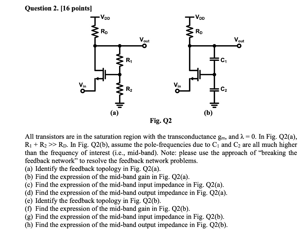 Question 2. [16 points]
VDD
VDD
RD
RD
Vout
Vout
R1
C1
Vin
Vin
R2
C2
(a)
(b)
Fig. Q2
All transistors are in the saturation region with the transconductance gm, and ? = 0. In Fig. Q2(a),
R1 + R2 >> RD. In Fig. Q2(b), assume the pole-frequencies due to C1 and C2 are all much higher
than the frequency of interest (i.e., mid-band). Note: please use the approach of “breaking the
feedback network” to resolve the feedback network problems.
(a) Identify the feedback topology in Fig. Q2(a).
(b) Find the expression of the mid-band gain in Fig. Q2(a).
(c) Find the expression of the mid-band input impedance in Fig. Q2(a).
(d) Find the expression of the mid-band output impedance in Fig. Q2(a).
(e) Identify the feedback topology in Fig. Q2(b).
(f) Find the expression of the mid-band gain in Fig. Q2(b).
(g) Find the expression of the mid-band input impedance in Fig. Q2(b).
(h) Find the expression of the mid-band output impedance in Fig. Q2(b).