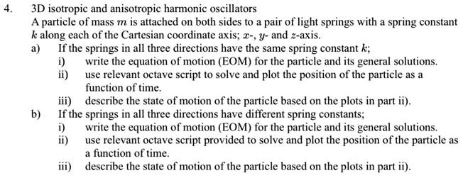 4. 3D isotropic and anisotropic harmonic oscillators
A particle of mass m is attached on both sides to a pair of light springs with a spring constant k along each of the Cartesian coordinate axis; x-, y- and z-axis.
a) If the springs in all three directions have the same spring constant k;
i) write the equation of motion (EOM) for the particle and its general solutions.
ii) use relevant octave script to solve and plot the position of the particle as a function of time.
iii) describe the state of motion of the particle based on the plots in part ii).
b) If the springs in all three directions have different spring constants;
i) write the equation of motion (EOM) for the particle and its general solutions.
ii) use relevant octave script provided to solve and plot the position of the particle as a function of time.
iii) describe the state of motion of the particle based on the plots in part ii).