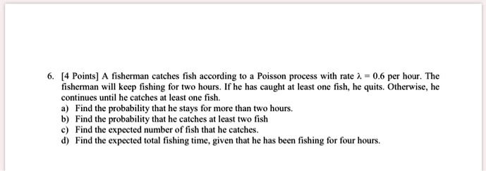 6. [4 Points] A fisherman catches fish according to a Poisson process with rate ? = 0.6 per hour. The fisherman will keep fishing for two hours. If he has caught at least one fish, he quits. Otherwise, he continues until he catches at least one fish.
a) Find the probability that he stays for more than two hours.
b) Find the probability that he catches at least two fish
c) Find the expected number of fish that he catches.
d) Find the expected total fishing time, given that he has been fishing for four hours.