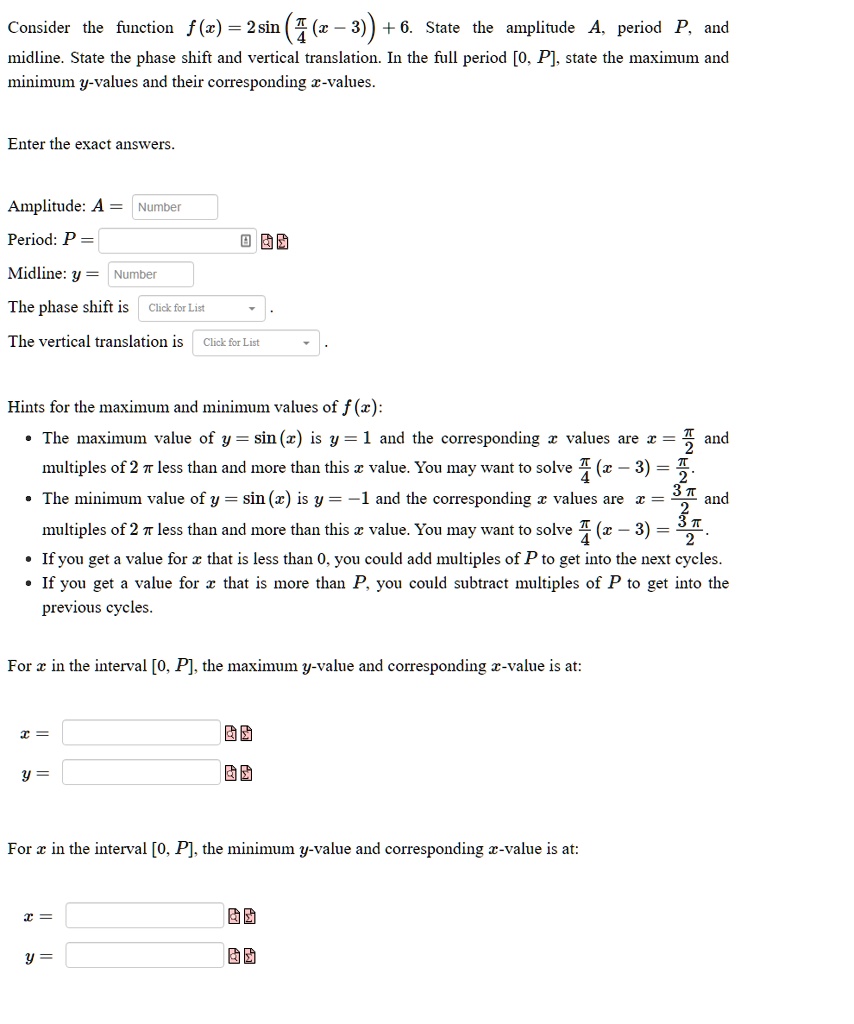 Consider the function f(x) = 2 sin (?/4 (x - 3)) + 6. State the amplitude A, period P, and midline. State the phase shift and vertical translation. In the full period [0, P], state the maximum and minimum y-values and their corresponding x-values.

Enter the exact answers.

Amplitude: A =
Period: P =
Midline: y =
The phase shift is .
The vertical translation is .

Hints for the maximum and minimum values of f(x):
• The maximum value of y = sin (x) is y = 1 and the corresponding x values are x = ?/2 and multiples of 2? less than than and more than this x value. You may want to solve (?/4)(x - 3) = ?/2.
• The minimum value of y = sin (x) is y = -1 and the corresponding x values are x = 3?/2 and multiples of 2? less than than and more than this x value. You may want to solve (?/4)(x - 3) = 3?/2.
• If you get a value for x that is less than 0, you could add multiples of P to get into the next cycles.
• If you get a value for x that is more than P, you could subtract multiples of P to get into the previous cycles.

For x in the interval [0, P], the maximum y-value and corresponding x-value is at:

x =
y =

For x in the interval [0, P], the minimum y-value and corresponding x-value is at:

x =
y =